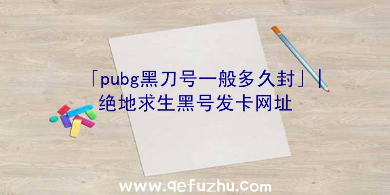 「pubg黑刀号一般多久封」|绝地求生黑号发卡网址